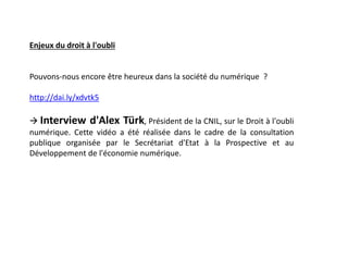 Enjeux du droit à l'oubli
Pouvons-nous encore être heureux dans la société du numérique ?
http://dai.ly/xdvtk5
 Interview d'Alex Türk, Président de la CNIL, sur le Droit à l'oubli
numérique. Cette vidéo a été réalisée dans le cadre de la consultation
publique organisée par le Secrétariat d'Etat à la Prospective et au
Développement de l'économie numérique.
 