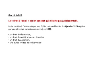 Que dit la loi ?
Le « droit à l’oubli » est un concept qui n’existe pas juridiquement.
La loi relative à l'informatique, aux fichiers et aux libertés du 6 janvier 1978 reprise
par une directive européenne prévoit en 1995 :
• un droit d’information,
• un droit de rectification des données,
• un droit d’opposition,
• une durée limitée de conservation
 