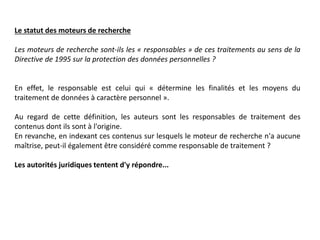 Le statut des moteurs de recherche
Les moteurs de recherche sont-ils les « responsables » de ces traitements au sens de la
Directive de 1995 sur la protection des données personnelles ?
En effet, le responsable est celui qui « détermine les finalités et les moyens du
traitement de données à caractère personnel ».
Au regard de cette définition, les auteurs sont les responsables de traitement des
contenus dont ils sont à l'origine.
En revanche, en indexant ces contenus sur lesquels le moteur de recherche n'a aucune
maîtrise, peut-il également être considéré comme responsable de traitement ?
Les autorités juridiques tentent d'y répondre...
 