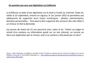La Californie se dote d'une législation sur le droit à l'oubli sur Internet. Cette loi,
votée le 23 septembre, entrera en vigueur, le 1er janvier 2015 et permettra aux
adolescents de supprimer leurs traces numériques : photos, commentaires,
données personnelles... Tout pourra être supprimé des serveurs des sites Web si
un mineur en fait la demande.
Les jeunes de moins de 21 ans pourront ainsi, selon la loi, "retirer ou exiger le
retrait d'un contenu ou information posté sur un site Internet, un service ou
dans une application par le mineur, sauf si ce contenu a été posté par un tiers".
Source : Aude Fredouelle, La Californie reconnaît le droit à l'oubli sur Internet pour les mineurs [en ligne], mis à jour le
25/09/13, [consulté le 13/11/2013] disponible sur : http://www.journaldunet.com/ebusiness/le-net/californie-droit-a-l-
oubli-mineurs-0913.shtml
Un premier pas vers une législation en Californie
 