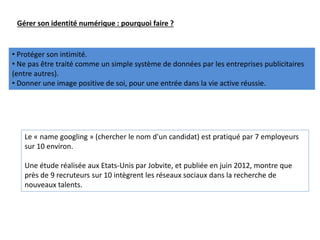Gérer son identité numérique : pourquoi faire ?
• Protéger son intimité.
• Ne pas être traité comme un simple système de données par les entreprises publicitaires
(entre autres).
• Donner une image positive de soi, pour une entrée dans la vie active réussie.
Le « name googling » (chercher le nom d'un candidat) est pratiqué par 7 employeurs
sur 10 environ.
Une étude réalisée aux Etats-Unis par Jobvite, et publiée en juin 2012, montre que
près de 9 recruteurs sur 10 intègrent les réseaux sociaux dans la recherche de
nouveaux talents.
 