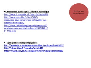 • Comprendre et enseigner l’identité numérique
http://www.docpourdocs.fr/spip.php?breve636
http://www.netpublic.fr/2011/12/5-
ressources-pour-comprendre-et-travailler-sur-
l-identite-numerique/
http://www.cafepedagogique.net/lemensuel/l
enseignant/documentation/Pages/2013/142_C
DI_Une.aspx
Des liens pour
les professeurs !
• Quelques séances pédagogiques
http://www.documentation.acversailles.fr/spip.php?article237
http://cdi.ac-dijon.fr/spip.php?article426
http://www2.ac-lyon.fr/enseigne/histoire/spip.php?article883
 