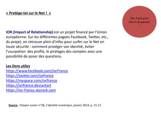 Des liens pour
élèves & parents
!
« Protège-toi sur le Net ! »
IOR (Impact of Relationship) est un projet financé par l’Union
européenne. Sur les différentes pagees Facebook, Twitter, etc.,
du projet, on retrouve plein d’infos pour surfer sur le Net en
toute sécurité : comment protéger son identité, éviter
l’usurpation des profils, le piratages des comptes avec une
possibilité de poser des questions.
Les liens utiles
https://www.facebook.com/IorFrance
https://twitter.com/iorfrance
https://myspace.com/iorfrance
https://iorfrance.deviantart
https://ior-france.skyrock.com
Source : Citoyen Junior n°38, L’identité numérique, janvier 2014, p. 15-17.
 