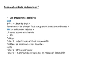 Dans quel contexte pédagogique ?
• Les programmes scolaires
ECJS
2nde : « L'État de droit »
Terminale : « Le citoyen face aux grandes questions éthiques »
TPE : « éthique et médias »
LP vente action marchande
• B2I
Collège
Palier 2 : adopter une attitude responsable
Protéger sa personne et ses données
Lycée
Palier 2 : être responsable
Palier 5 : - Communiquer, travailler en réseau et collaborer
 