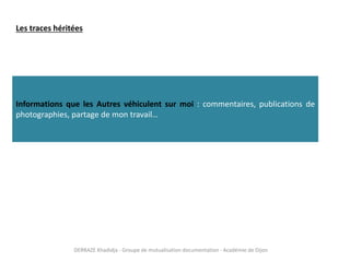 DERRAZE Khadidja - Groupe de mutualisation documentation - Académie de Dijon
Les traces héritées
Informations que les Autres véhiculent sur moi : commentaires, publications de
photographies, partage de mon travail…
 
