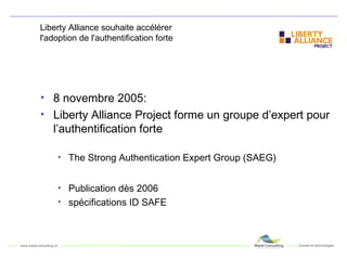 Liberty Alliance souhaite accélérer  l'adoption de l'authentification forte 8 novembre 2005: Liberty Alliance Project forme un groupe d’expert pour l’authentification forte The Strong Authentication Expert Group (SAEG) Publication dès 2006 spécifications ID SAFE 