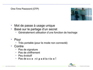 One-Time Password (OTP) Mot de passe à usage unique Basé sur le partage d’un secret Généralement utilisation d’une fonction de hachage Pour Très portable (pour le mode non connecté) Contre Pas de signature Pas de chiffrement Peu évolutif Pas de  non répudiation! 