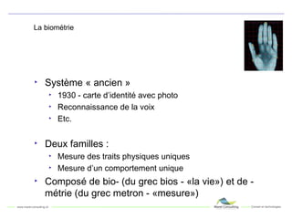 La biométrie Système « ancien » 1930 - carte d’identité avec photo Reconnaissance de la voix Etc. Deux familles : Mesure des traits physiques uniques Mesure d’un comportement unique Composé de bio- (du grec bios - «la vie») et de - métrie (du grec metron - «mesure») 
