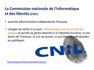 http://www.cnil.fr/vos-droits/vos-traces/
La Commission nationale de l'informatique
et des libertés (CNIL)
• autorité administrative indépendante française
• chargée de veiller à ce que l’informatique soit au service du
citoyen et qu’elle ne porte atteinte ni à l’identité humaine, ni aux
droits de l’homme, ni à la vie privée, ni aux libertés individuelles
ou publiques
 
