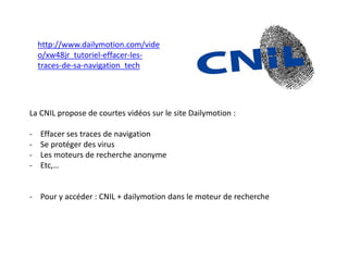 http://www.dailymotion.com/vide
o/xw48jr_tutoriel-effacer-les-
traces-de-sa-navigation_tech
La CNIL propose de courtes vidéos sur le site Dailymotion :
- Effacer ses traces de navigation
- Se protéger des virus
- Les moteurs de recherche anonyme
- Etc,…
- Pour y accéder : CNIL + dailymotion dans le moteur de recherche
 