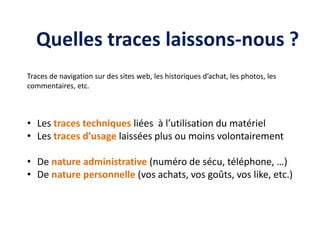 Quelles traces laissons-nous ?
Traces de navigation sur des sites web, les historiques d’achat, les photos, les
commentaires, etc.
• Les traces techniques liées à l’utilisation du matériel
• Les traces d’usage laissées plus ou moins volontairement
• De nature administrative (numéro de sécu, téléphone, …)
• De nature personnelle (vos achats, vos goûts, vos like, etc.)
 