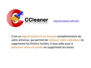 http://fr.ccleaner-soft.com/
C'est un logiciel gratuit et en français complémentaire de
votre antivirus, qui permet de nettoyer votre ordinateur en
supprimant les fichiers inutiles, il vous aide aussi à
préserver votre vie privée en supprimant les traces
 