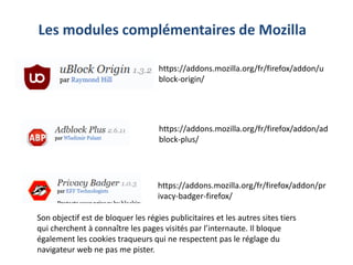 https://addons.mozilla.org/fr/firefox/addon/u
block-origin/
Les modules complémentaires de Mozilla
https://addons.mozilla.org/fr/firefox/addon/ad
block-plus/
https://addons.mozilla.org/fr/firefox/addon/pr
ivacy-badger-firefox/
Son objectif est de bloquer les régies publicitaires et les autres sites tiers
qui cherchent à connaître les pages visités par l’internaute. Il bloque
également les cookies traqueurs qui ne respectent pas le réglage du
navigateur web ne pas me pister.
 