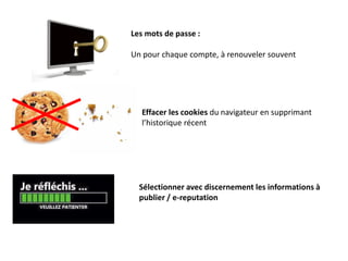 Les mots de passe :
Un pour chaque compte, à renouveler souvent
Effacer les cookies du navigateur en supprimant
l’historique récent
Sélectionner avec discernement les informations à
publier / e-reputation
 