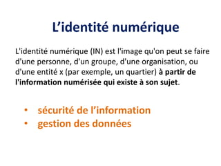 L’identité numérique
L'identité numérique (IN) est l'image qu'on peut se faire
d'une personne, d'un groupe, d'une organisation, ou
d'une entité x (par exemple, un quartier) à partir de
l'information numérisée qui existe à son sujet.
• sécurité de l’information
• gestion des données
 