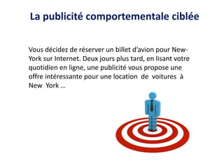 La publicité comportementale ciblée
Vous décidez de réserver un billet d’avion pour New-
York sur Internet. Deux jours plus tard, en lisant votre
quotidien en ligne, une publicité vous propose une
offre intéressante pour une location de voitures à
New York …
 