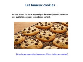 Ils sont placés sur votre appareil par des sites que vous visitez ou
des publicités que vous consultez en surfant.
Les fameux cookies …
http://www.youronlinechoices.com/fr/controler-ses-cookies/
 