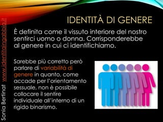 IDENTITÀ DI GENERE
È definita come il vissuto interiore del nostro
sentirci uomo o donna. Corrisponderebbe
al genere in cui ci identifichiamo.
Sarebbe più corretto però
parlare di variabilità di
genere in quanto, come
accade per l’orientamento
sessuale, non è possibile
collocare il sentire
individuale all’interno di un
rigido binarismo.
SoniaBertinatwww.identitaingabbia.it
 