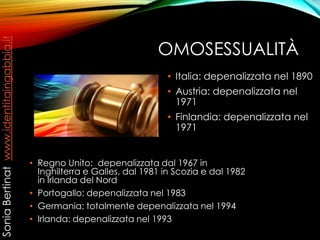 OMOSESSUALITÀ
• Regno Unito: depenalizzata dal 1967 in
Inghilterra e Galles, dal 1981 in Scozia e dal 1982
in Irlanda del Nord
• Portogallo: depenalizzata nel 1983
• Germania: totalmente depenalizzata nel 1994
• Irlanda: depenalizzata nel 1993
• Italia: depenalizzata nel 1890
• Austria: depenalizzata nel
1971
• Finlandia: depenalizzata nel
1971
SoniaBertinatwww.identitaingabbia.it
 