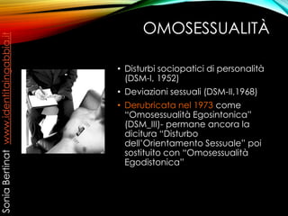 OMOSESSUALITÀ
• Disturbi sociopatici di personalità
(DSM-I, 1952)
• Deviazioni sessuali (DSM-II,1968)
• Derubricata nel 1973 come
“Omosessualità Egosintonica”
(DSM_III)- permane ancora la
dicitura “Disturbo
dell’Orientamento Sessuale” poi
sostituito con “Omosessualità
Egodistonica”
SoniaBertinatwww.identitaingabbia.it
 