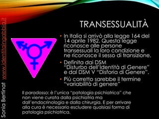 TRANSESSUALITÀ
• In Italia si arrivò alla legge 164 del
14 aprile 1982. Questa legge
riconosce alle persone
transessuali la loro condizione e
ne riconosce il sesso di transizione.
• Definita dai DSM
“Disturbo dell’Identità di Genere”
e dal DSM V “Disforia di Genere”.
• Più corretto sarebbe il termine
“variabilità di genere”
Il paradosso: è l’unica “patologia psichiatrica” che
non viene curata dalla psichiatria ma
dall’endocrinologia e dalla chirurgia. E per arrivare
alla cura è necessario escludere qualsiasi forma di
patologia psichiatrica.
SoniaBertinatwww.identitaingabbia.it
 