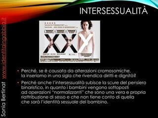 INTERSESSUALITÀ
• Perché, se è causata da alterazioni cromosomiche,
la inseriamo in una sigla che rivendica diritti e dignità?
• Perché anche l’intersessualità subisce la scure del pensiero
binaristico, in quanto i bambini vengono sottoposti
ad operazioni “normalizzanti” che sono una vera e propria
riattribuzione di sesso e che non tiene conto di quella
che sarà l’identità sessuale del bambino.
SoniaBertinatwww.identitaingabbia.it
 
