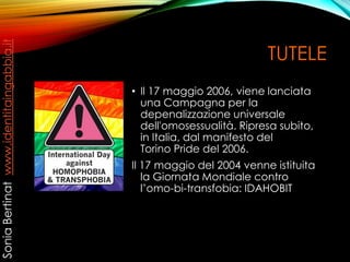 TUTELE
• Il 17 maggio 2006, viene lanciata
una Campagna per la
depenalizzazione universale
dell'omosessualità. Ripresa subito,
in Italia, dal manifesto del
Torino Pride del 2006.
Il 17 maggio del 2004 venne istituita
la Giornata Mondiale contro
l’omo-bi-transfobia: IDAHOBIT
SoniaBertinatwww.identitaingabbia.it
 