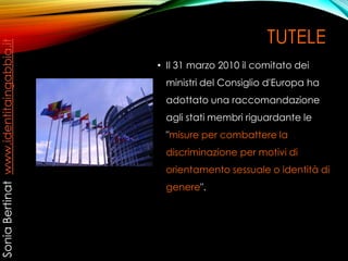 TUTELE
• Il 31 marzo 2010 il comitato dei
ministri del Consiglio d'Europa ha
adottato una raccomandazione
agli stati membri riguardante le
"misure per combattere la
discriminazione per motivi di
orientamento sessuale o identità di
genere".
SoniaBertinatwww.identitaingabbia.it
 