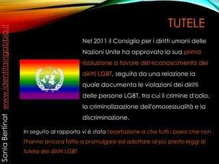 TUTELE
Nel 2011 il Consiglio per i diritti umani delle
Nazioni Unite ha approvato la sua prima
risoluzione a favore del riconoscimento dei
diritti LGBT, seguita da una relazione la
quale documenta le violazioni dei diritti
delle persone LGBT, tra cui il crimine d'odio,
la criminalizzazione dell'omosessualità e la
discriminazione.
In seguito al rapporto vi è stata l'esortazione a che tutti i paesi che non
l'hanno ancora fatto a promulgare ed adottare al più presto leggi di
tutela dei diritti LGBT
SoniaBertinatwww.identitaingabbia.it
 