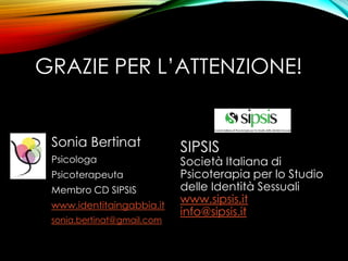 Sonia Bertinat
Psicologa
Psicoterapeuta
Membro CD SIPSIS
www.identitaingabbia.it
sonia.bertinat@gmail.com
SIPSIS
Società Italiana di
Psicoterapia per lo Studio
delle Identità Sessuali
www.sipsis.it
info@sipsis.it
GRAZIE PER L’ATTENZIONE!
 
