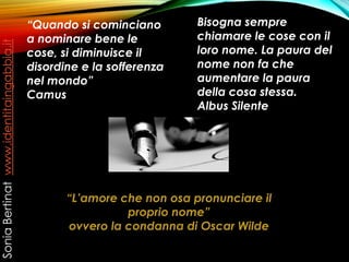 “Quando si cominciano
a nominare bene le
cose, si diminuisce il
disordine e la sofferenza
nel mondo”
Camus
Bisogna sempre
chiamare le cose con il
loro nome. La paura del
nome non fa che
aumentare la paura
della cosa stessa.
Albus Silente
“L’amore che non osa pronunciare il
proprio nome”
ovvero la condanna di Oscar Wilde
SoniaBertinatwww.identitaingabbia.it
 