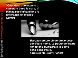 “Quando si cominciano a
nominare bene le cose, si
diminuisce il disordine e la
sofferenza nel mondo”
Camus
Bisogna sempre chiamare le cose
con il loro nome. La paura del nome
non fa che aumentare la paura
della cosa stessa.
Albus Silente (Harry Potter)
SoniaBertinatwww.identitaingabbia.it
 