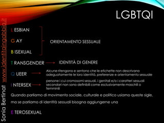 LGBTQI
L ESBIAN
G AY
B ISEXUAL
T RANSGENDER
Q UEER
I NTERSEX
Quando parliamo di movimento sociale, culturale e politico usiamo queste sigle,
ma se parliamo di identità sessuali bisogna aggiungerne una
E TEROSEXUAL
ORIENTAMENTO SESSUALE
IDENTITÀ DI GENERE
Alcune ritengono e sentono che le etichette non descrivano
adeguatamente le loro identità, preferenze e orientamento sessuale
persone i cui cromosomi sessuali, i genitali e/o i caratteri sessuali
secondari non sono definibili come esclusivamente maschili o
femminili
SoniaBertinatwww.identitaingabbia.it
 