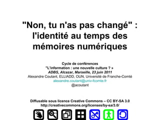 "Non, tu n'as pas changé" :
  l'identité au temps des
  mémoires numériques
                     Cycle de conférences
           "L'information : une nouvelle culture ? »
            ADBS, Alcazar, Marseille, 23 juin 2011
 Alexandre Coutant, ELLIADD, OUN, Université de Franche-Comté
                alexandre.coutant@univ-fcomte.fr
                           @acoutant



  Diffusable sous licence Creative Commons – CC BY-SA 3.0
        http://creativecommons.org/licenses/by-sa/3.0/
 