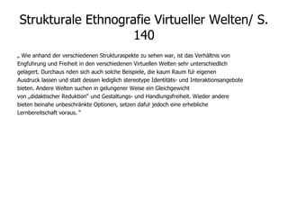 Strukturale Ethnografie Virtueller Welten/ S. 140 „  Wie anhand der verschiedenen Strukturaspekte zu sehen war, ist das Verhältnis von Engführung und Freiheit in den verschiedenen Virtuellen Welten sehr unterschiedlich gelagert. Durchaus  nden sich auch solche Beispiele, die kaum Raum für eigenen Ausdruck lassen und statt dessen lediglich stereotype Identitäts- und Interaktionsangebote bieten. Andere Welten suchen in gelungener Weise ein Gleichgewicht von „didaktischer Reduktion“ und Gestaltungs- und Handlungsfreiheit. Wieder andere bieten beinahe unbeschränkte Optionen, setzen dafür jedoch eine erhebliche Lernbereitschaft voraus. “ 