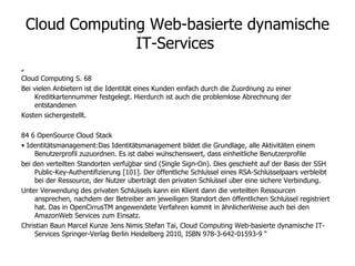 Cloud Computing Web-basierte dynamische IT-Services  „  Cloud Computing S. 68 Bei vielen Anbietern ist die Identität eines Kunden einfach durch die Zuordnung zu einer Kreditkartennummer festgelegt. Hierdurch ist auch die problemlose Abrechnung der entstandenen Kosten sichergestellt. 84 6 OpenSource Cloud Stack •  Identitätsmanagement:Das Identitätsmanagement bildet die Grundlage, alle Aktivitäten einem Benutzerprofil zuzuordnen. Es ist dabei wünschenswert, dass einheitliche Benutzerprofile bei den verteilten Standorten verfügbar sind (Single Sign-On). Dies geschieht auf der Basis der SSH Public-Key-Authentifizierung [101]. Der öffentliche Schlüssel eines RSA-Schlüsselpaars verbleibt bei der Ressource, der Nutzer überträgt den privaten Schlüssel über eine sichere Verbindung. Unter Verwendung des privaten Schlüssels kann ein Klient dann die verteilten Ressourcen ansprechen, nachdem der Betreiber am jeweiligen Standort den öffentlichen Schlüssel registriert hat. Das in OpenCirrusTM angewendete Verfahren kommt in ähnlicherWeise auch bei den AmazonWeb Services zum Einsatz. Christian Baun  Marcel Kunze  Jens Nimis  Stefan Tai, Cloud Computing Web-basierte dynamische IT-Services Springer-Verlag Berlin Heidelberg 2010, ISBN 978-3-642-01593-9 “ 
