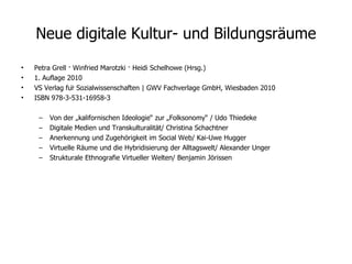 Neue digitale Kultur- und Bildungsräume Petra Grell · Winfried Marotzki · Heidi Schelhowe (Hrsg.) 1. Auflage 2010 VS Verlag für Sozialwissenschaften | GWV Fachverlage GmbH, Wiesbaden 2010 ISBN 978-3-531-16958-3 Von der „kalifornischen Ideologie“ zur „Folksonomy“ / Udo Thiedeke Digitale Medien und Transkulturalität/ Christina Schachtner Anerkennung und Zugehörigkeit im Social Web/ Kai-Uwe Hugger  Virtuelle Räume und die Hybridisierung der Alltagswelt/ Alexander Unger Strukturale Ethnografie Virtueller Welten/ Benjamin Jörissen  