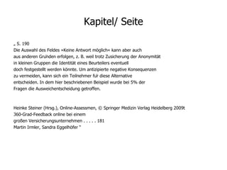 Kapitel/ Seite „  S. 190 Die Auswahl des Feldes »Keine Antwort möglich« kann aber auch aus anderen Gründen erfolgen, z. B. weil trotz Zusicherung der Anonymität in kleinen Gruppen die Identität eines Beurteilers eventuell doch festgestellt werden könnte. Um antizipierte negative Konsequenzen zu vermeiden, kann sich ein Teilnehmer für diese Alternative entscheiden. In dem hier beschriebenen Beispiel wurde bei 5% der Fragen die Ausweichentscheidung getroffen. Heinke Steiner (Hrsg.), Online-Assessmen, © Springer Medizin Verlag Heidelberg 2009t 360-Grad-Feedback online bei einem großen Versicherungsunternehmen . . . . . 181 Martin Irmler, Sandra Eggelhöfer “ 