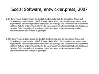 Social Software, entwickler.press, 2007 S. 83 Zwei Trends prägen derzeit die Gestalt des Internets: Auf der einen Seite finden sich Entwicklungen rund um das „Web 2.0“ oder „Social Web“, die dem einzelnen Nutzer neue Möglichkeiten des onlinegestützten Identitäts-, Beziehungs- und Informationsmanagements eröffnen. Auf der anderen Seite stehen die Innovationen des Semantic Web, die Relationen zwischen Datenbeständen strukturieren helfen, um so zu verbesserten maschinellen Repräsentationen von Wissen zu gelangen. S. 103 Zwei Trends prägen derzeit die Gestalt des Internets: Auf der einen Seite finden sich Entwicklungen rund um das „Web 2.0“ oder „Social Web“, die dem einzelnen Nutzer neue Möglichkeiten des onlinegestützten Identitäts-, Beziehungs- und Informationsmanagements eröffnen. Auf der anderen Seite stehen die Innovationen des Semantic Web, die Relationen zwischen Datenbeständen strukturieren helfen, um so zu verbesserten maschinellen Repräsentationen von Wissen zu gelangen. 