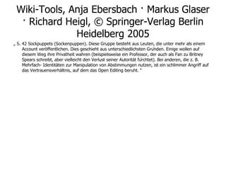 Wiki-Tools, Anja Ebersbach · Markus Glaser · Richard Heigl, © Springer-Verlag Berlin Heidelberg 2005 „  S. 42 Sockpuppets (Sockenpuppen). Diese Gruppe besteht aus Leuten, die unter mehr als einem Account veröffentlichen. Dies geschieht aus unterschiedlichsten Gründen. Einige wollen auf diesem Weg ihre Privatheit wahren (beispielsweise ein Professor, der auch als Fan zu Britney Spears schreibt, aber vielleicht den Verlust seiner Autorität fürchtet). Bei anderen, die z. B. Mehrfach- Identitäten zur Manipulation von Abstimmungen nutzen, ist ein schlimmer Angriff auf das Vertrauensverhältnis, auf dem das Open Editing beruht. “ 