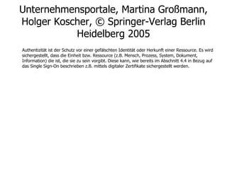 Unternehmensportale, Martina Großmann, Holger Koscher, © Springer-Verlag Berlin Heidelberg 2005 Authentizität ist der Schutz vor einer gefälschten Identität oder Herkunft einer Ressource. Es wird sichergestellt, dass die Einheit bzw. Ressource (z.B. Mensch, Prozess, System, Dokument, Information) die ist, die sie zu sein vorgibt. Diese kann, wie bereits im Abschnitt 4.4 in Bezug auf das Single Sign-On beschrieben z.B. mittels digitaler Zertifikate sichergestellt werden. 