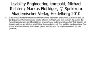 Usability Engineering kompakt, Michael Richter / Markus Flückiger, © Spektrum Akademischer Verlag Heidelberg 2010 S. 125 Bei Web-Auftritten treffen zwei unterschiedliche Interessen aufeinander: Zum einen das Ziel der Besucher, Informationen und Inhalte effizient zu finden, und zum anderen die Absicht der Marketingabteilungen, die Identität ihres Unternehmens zu kommunizieren. Für Web Usability ist deshalb auch ein Verständnis für effektive Kommunikation mit Text und Bild von Bedeutung. Zum Thema Web Usability und Web Design gibt es viel Literatur. Ein empfehlenswertes Buch ist [Wirth 04]. 