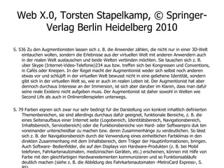 Web X.0, Torsten Stapelkamp, © Springer-Verlag Berlin Heidelberg 2010 S. 536 Zu den Augmentionisten lassen sich z. B. die Anwender zählen, die nicht nur in einer 3D-Welt eintauchen wollen, sondern die Erlebnisse aus der virtuellen Welt mit anderen Anwendern auch in der realen Welt austauschen und beide Welten verbinden möchten. Sie tauschen sich z. B. über Skype (Internet-Video-Telefonie)234 aus bzw. treffen sich bei Kongressen und Conventions, in Cafés oder Kneipen. In der Regel macht der Augmentionist weder sich selbst noch anderen etwas vor und schlüpft in der virtuellen Welt bewusst nicht in eine geliehene Identität, sondern gibt sich in der virtuellen Welt so, wie er auch im realen Leben ist. Der Augmentionist hat aber dennoch durchaus Interesse an der Immersion, ist sich aber darüber im Klaren, dass man dafür seine reale Existenz nicht aufgeben muss. Der Augmentionist ist daher sowohl in Welten wie Second Life als auch in Onlinerollenspielen unterwegs. S. 79 Farben eignen sich zwar nur sehr bedingt für die Darstellung von konkret inhaltlich definierten Themenbereichen, sie sind allerdings durchaus dafür geeignet, funktionale Bereiche, z. B. die eines Seitenaufbaus einer Internet seite (Logobereich, Identitätsbereich, Navigationsbereich, Inhaltsbereich, Servicebereich) oder die Funktionsbereiche von Hard- oder Softwarepro duk ten voneinander unterscheidbar zu machen bzw. deren Zusammenhänge zu verdeutlichen. So lässt sich z. B. der Navigationsbereich durch die Verwendung eines einheitlichen Farbklimas in den direkten Zusammenhang mit dem Inhaltsbereich, dem Träger der Hauptinformationen, bringen. Auch Software- Bedienfelder, die auf den Displays von Hardware-Produkten (z. B. bei Mobil telefonen, Fahrkartenautomaten, medizinischen Geräten, etc.) erscheinen, können mit Hilfe von Farbe mit den gleichfarbigen Hardwareelementen kommunizieren und so Funktionsabläufe deutlich machen (siehe z. B. die Abbildung des Fahrkartenautomaten ›MetroCard Express‹, S. 85). 