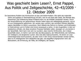 Was geschieht beim Lesen?, Ernst Pappel, Aus Politik und Zeitgeschichte, 42–43/2009 · 12. Oktober 2009 Ein besonderes Problem des Hirnforschers ist das Leib-Seele-Problem: Wie steht das materielle Gehirn als Substanz in Wechselwirkung mit dem, was wir als Geist oder Seele, das Mentale also, bezeichnen? Die Entdeckung dieses Problems kann nur als Artefakt verstanden werden. Durch die Verschriftlichung von gesprochenen Worten haben diese sich selbstständig gemacht, und es ist zum Ontologisieren gekommen. Wir werden dazu verführt, den schriftlich fixierten Begriffen eigene Identitäten im Gehirn zuzuordnen. Doch Abläufe des Gehirns im Denken und Entscheiden, im Wahrnehmen und im Fühlen sind immer prozessual zu sehen. In dem Augenblick, in dem wir Substantive erfinden, die diese einzelnen Prozesse festhalten sollen, bewegen wir uns bereits in der Sprachfalle. Dann kann man sich nur wundern, dass manche Hirnforscher, die in dieser Sprachfalle sitzen, im Gehirn nach dem Sitz des Bewusstseins, der Willensfreiheit, den Gefühlen, der Intelligenz und dergleichen suchen. Dies sind alles Gebrauchswörter, mit denen wir zwar notwendigerweise kommunizieren, die aber nicht in dem Sinne missverstanden werden dürfen, dass es im ontologischen Sinn tatsächlich das gibt, was begrifflich angesprochen wird: das Bewusstsein, die Erinnerung, der Wille, die Intelligenz, der Glaube. 