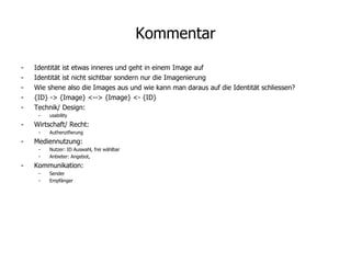 Kommentar Identität ist etwas inneres und geht in einem Image auf Identität ist nicht sichtbar sondern nur die Imagenierung Wie shene also die Images aus und wie kann man daraus auf die Identität schliessen? {ID} -> {Image} <--> {Image} <- {ID} Technik/ Design: usability Wirtschaft/ Recht: Authenzifierung Mediennutzung: Nutzer: ID Auswahl, frei wählbar Anbieter: Angebot,  Kommunikation: Sender Empfänger 