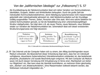 Von der „kalifornischen Ideologie“ zur „Folksonomy“/ S.  57 „  Als Grundbedingung der Netzkommunikation lässt sich daher Variation von Kommunikationen, Identitäten, Gruppen, Welten und Wirklichkeiten behaupten. Durch die große Zahl der individuellen Kommunikationsteilnehmer, deren Beteiligung typischerweise nicht massenmedial gebündelt oder individualmedial adressiert ist,  ndet Netzkommunikation auf der Grundlage zufällig ausgewählter Themen, Zeiten, Personen oder Orte statt. Wird eine solche Selektion für weitere Kommunikation genutzt, so hat die Restabilisierung einer unterscheidungsfähigen Struktur stattgefunden. Sie trägt dann z.B. als neues Thema, neues Netzwerk, neue Webidee wieder zur Variation der Netzkommunikation bei. Schematisch lässt sich dieser evolutionäre Strukturierungsprozess wie folgt skizzieren: „ S.  59  Das Internet und der Computer haben sich zu einem, den Alltag durchdringenden neuen Medium entwickelt. Die Besonderheit dieser Entwicklung liegt darin, dass hier ein individuell verfügbares, steuerbares (kybernetisches) Interaktionsmedium entstanden ist, das bestehende physische, physikalische und soziale Beschränkungen entgrenzt. Mit dem Computer als Medium sowie mit durch dessen Vernetzung tritt Virtualisierung im Sinne einer ‚Machbarkeit von bisher nur Möglichem’ ein. Man kann etwa die Identität kontrollieren, an mehreren Orten gleichzeitig sein, ‚Sterben’ und ‚Wiederauferstehen’, ohne Massenmedien weltweit bekannt werden, das Weltwissen individuell mitgestalten etc. “ „ 