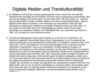 Digitale Medien und Transkulturalität/ „  S. 63 Mobilität ist nichts Neues; Wanderungsbewegungen sind im Verlauf der menschlichen Geschichte eher die Regel als die Ausnahme und wenn man sie lange genug zurückverfolgt, dann löst sich die Kategorie des Einheimischen auf (vgl. Beck 2004, 106). Neu jedoch ist – aufgrund eines beschleunigten Transfers medialer Inhalte und moderner Verkehrstechnologie -, dass ein globaler Erfahrungsraum entsteht, in dem Menschen aus verschiedenen Teilen der Welt gleichzeitig zu Augenzeugen politischer und medialer Ereignisse werden (vgl. Beck 2004, 14). Das Lokale ist nicht länger der Ort für Identitätsbildung; vielmehr setzt sich das Lokale, durchzogen von weltweiten Einflüssen und Mobilitätsströmen, neu zusammen (vgl. Hess/Lenz 2001, 16). Es bilden sich neue Kulturmixe heraus. “ „  S. 73 Setzt das heterologische Denken beim Anderen an, so hat das von Yuval-Davis in die Diskussion eingeführte transversale Denken seinen Ausgangspunkt in der Formulierung des eigenen Standpunkts, ohne essentialisierte Vorstellungen von Identität zu entwickeln (vgl. Yuval-Davis 2001, 210 ff.). Als Beispiel für eine transversale Strategie nennt Yuval-Davis Versuche italienischer Frauenzentren, Frauen aus miteinander in Konflikt geratenen Gruppen z.B. Serbinnen und Kroatinnen in einen Dialog einzubinden, bei dem jede Teilnehmerin vom eigenen Standpunkt her spricht im Bewusstsein, dass der individuelle Standpunkt ein unabgeschlossenes Wissen repräsentiert (vgl.Yuval-Davis 2001, 206). Dieses Bewusstsein ermöglicht Empathie und Respekt den anderen gegenüber, ohne dass die eigene Perspektive aufgegeben werden muss. Für Yuval- Davis spielt sich das transversale Denken als ein gleichzeitiges rooting und shifting ab. Ein digitales Übungsfeld für die Entwicklung transversalen Denkens könnten multimediale Projekte sein, bei denen z.B. Kinder und Jugendliche aus verschiedenen Ländern Filme über ihren Alltag drehen, die sie sich via Internet wechselseitig zur Verfügung stellen. Die Rezeption dieser Filme eignet sich dazu, die Identität anderer Kulturen kennenzulernen und Vergleiche mit der eigenen Lebenswelt anzustellen, Differenzen und Gemeinsamkeiten wahrzunehmen und zu benennen. “ 