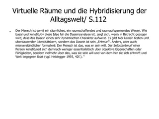 Virtuelle Räume und die Hybridisierung der Alltagswelt/ S.112  „ Der Mensch ist somit ein räumliches, ein raumschaffendes und raumaufspannendes Wesen. Wie basal und konstitutiv diese Idee für die Daseinsanalyse ist, zeigt sich, wenn in Betracht gezogen wird, dass das Dasein einen sehr dynamischen Charakter aufweist. Es gibt hier keinen festen und überdauernden Identitätskern, sondern das Dasein ist sein „Entwurf“. Anders, aber auch missverständlicher formuliert: Der Mensch ist das, was er sein will. Der Selbstentwurf einer Person konstituiert sich demnach weniger essentialistisch über objektive Eigenschaften oder Fähigkeiten, sondern vielmehr über das, was sie sein will und von dem her sie sich entwirft und Welt begegnen lässt (vgl. Heidegger 1993, 42f.). “ 
