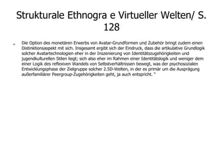 Strukturale Ethnogra e Virtueller Welten/ S. 128 „  Die Option des monetären Erwerbs von Avatar-Grundformen und Zubehör bringt zudem einen Distinktionsaspekt mit sich. Insgesamt ergibt sich der Eindruck, dass die artikulative Grundlogik solcher Avatartechnologien eher in der Inszenierung von Identitätszugehörigkeiten und jugendkulturellen Stilen liegt; sich also eher im Rahmen einer Identitätslogik und weniger dem einer Logik des reflexiven Wandels von Selbstverhältnissen bewegt, was der psychosozialen Entwicklungsphase der Zielgruppe solcher 2.5D-Welten, in der es primär um die Ausprägung außerfamiliärer Peergroup-Zugehörigkeiten geht, ja auch entspricht. “ 