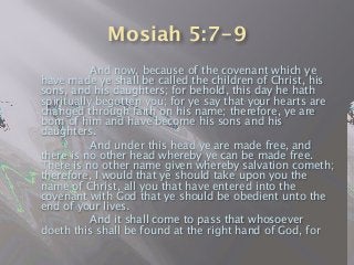 Mosiah 5:7-9

 
 And now, because of the covenant which ye
have made ye shall be called the children of Christ, his
sons, and his daughters; for behold, this day he hath
spiritually begotten you; for ye say that your hearts are
changed through faith on his name; therefore, ye are
born of him and have become his sons and his
daughters.

 
 And under this head ye are made free, and
there is no other head whereby ye can be made free.
There is no other name given whereby salvation cometh;
therefore, I would that ye should take upon you the
name of Christ, all you that have entered into the
covenant with God that ye should be obedient unto the
end of your lives.

 
 And it shall come to pass that whosoever
doeth this shall be found at the right hand of God, for
 